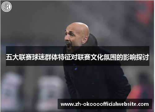 五大联赛球迷群体特征对联赛文化氛围的影响探讨